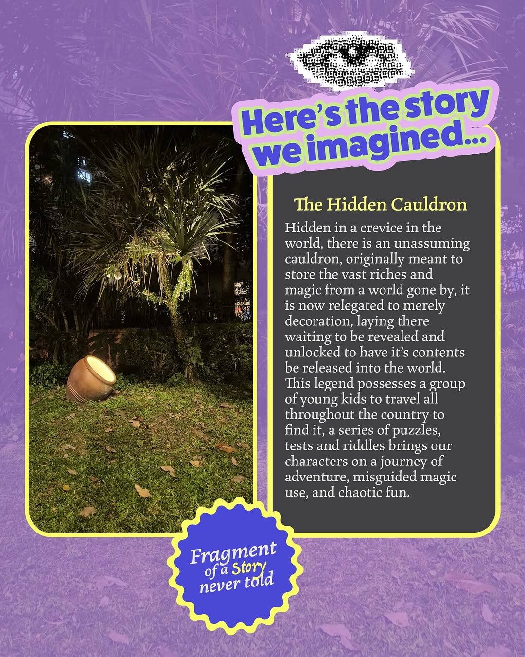 [Fragment of a story never told]

What story do you see here? 🗺️ Would you watch this? 

The Hidden Cauldron

Hidden in a crevice in the world, there is an unassuming cauldron, originally meant to store the vast riches and magic from a world gone by, it is now relegated to merely decoration, laying there waiting to be revealed and unlocked to have it’s contents be released into the world. This legend possesses a group of young kids to travel all throughout the country to find it, a series of puzzles, tests and riddles brings our characters on a journey of adventure, misguided magic use, and chaotic fun.

📸 by @thatmissingshot 
🎨 by @two.sleepyheads 

#FOASNT #creativeart #socialmediaagency graphicdesign photography thatmissingshot twosleepyheads Image 0